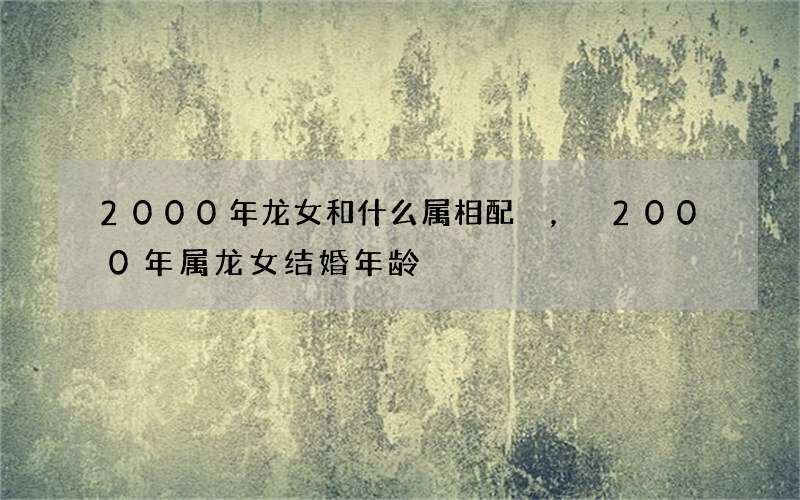 2000年龙女和什么属相配，2000年属龙女结婚年龄